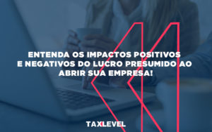 Entenda Os Impactos Positivos E Negativos Do Lucro Presumido Ao Abrir Sua Empresa - Taxlevel | Soluções Empresarias em Jaú